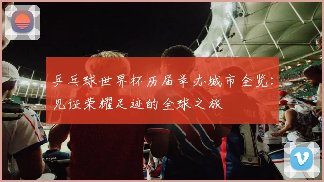 乒乓球世界杯历届举办城市全览：见证荣耀足迹的全球之旅