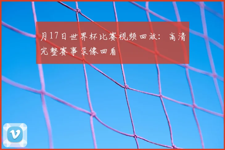 月17日世界杯比赛视频回放：高清完整赛事录像回看