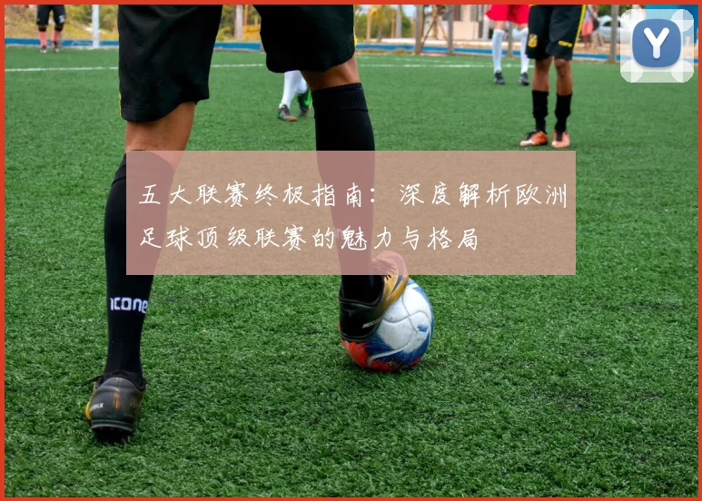 五大联赛终极指南：深度解析欧洲足球顶级联赛的魅力与格局