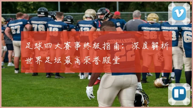 足球四大赛事终极指南:深度解析世界足坛最高荣誉殿堂