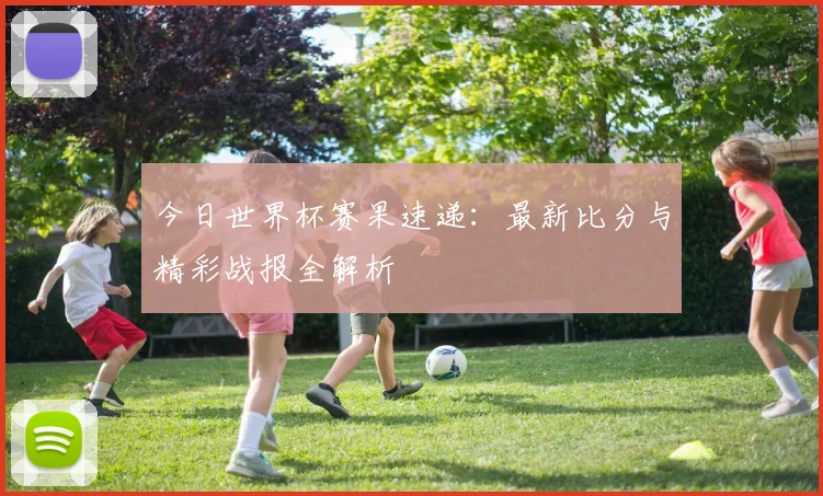 今日世界杯赛果速递：最新比分与精彩战报全解析