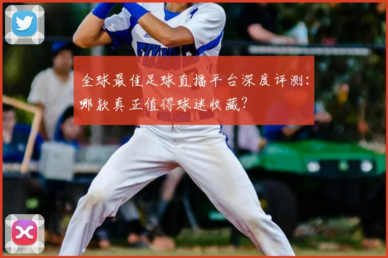 全球最佳足球直播平台深度评测：哪款真正值得球迷收藏？