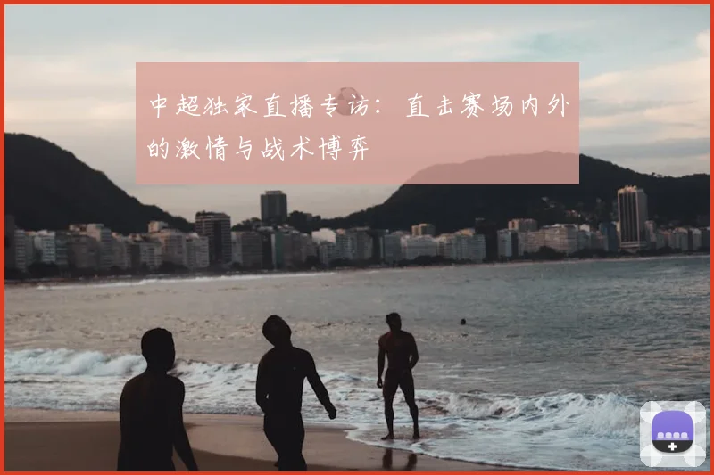 中超独家直播专访：直击赛场内外的激情与战术博弈