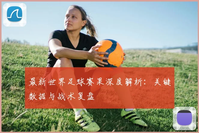 最新世界足球赛果深度解析：关键数据与战术复盘