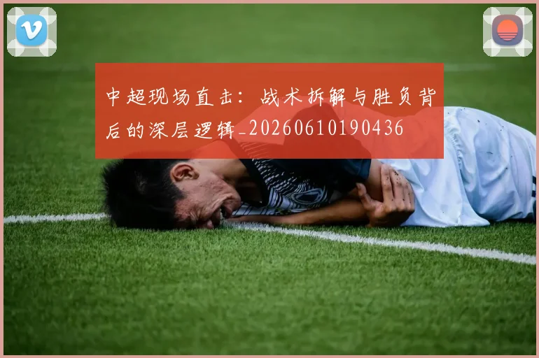 中超现场直击：战术拆解与胜负背后的深层逻辑_20260610190436