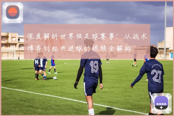 深度解析世界级足球赛事：从战术博弈到经典进球的视频全解构