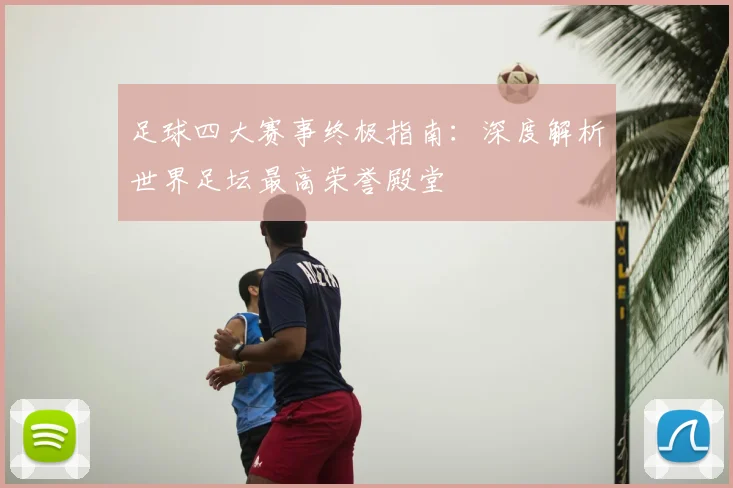 足球四大赛事终极指南：深度解析世界足坛最高荣誉殿堂