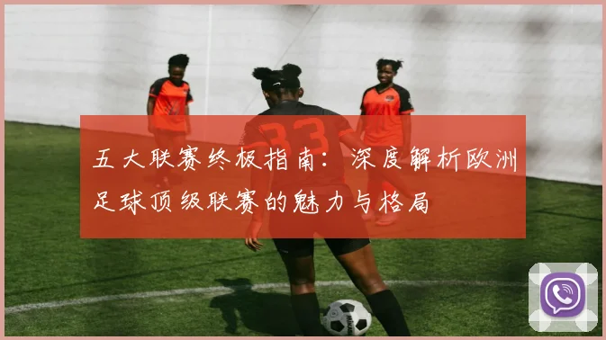 五大联赛终极指南：深度解析欧洲足球顶级联赛的魅力与格局