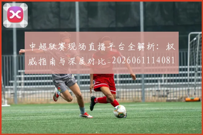中超联赛现场直播平台全解析：权威指南与深度对比_20260611140810
