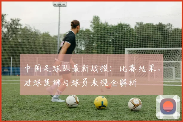 中国足球队最新战报：比赛结果、进球集锦与球员表现全解析